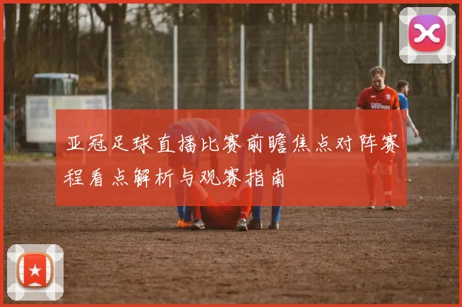 亚冠足球直播比赛前瞻焦点对阵赛程看点解析与观赛指南