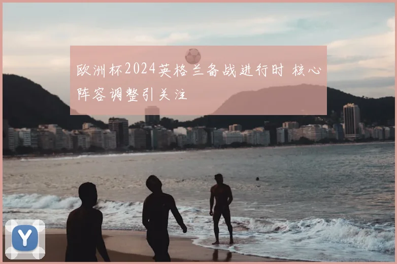 欧洲杯2024英格兰备战进行时 核心阵容调整引关注