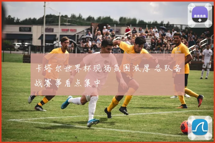 卡塔尔世界杯现场氛围浓厚 各队备战赛事看点集中