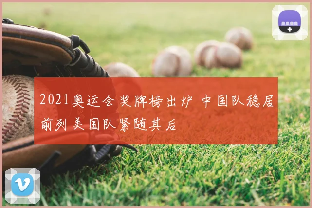 2021奥运会奖牌榜出炉 中国队稳居前列美国队紧随其后