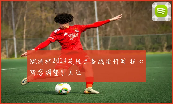 欧洲杯2024英格兰备战进行时 核心阵容调整引关注