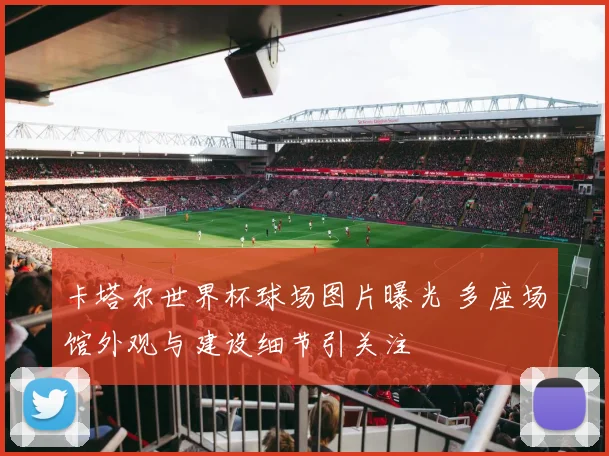 卡塔尔世界杯球场图片曝光 多座场馆外观与建设细节引关注