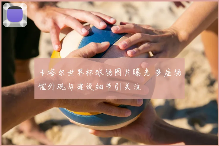 卡塔尔世界杯球场图片曝光 多座场馆外观与建设细节引关注