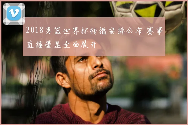 2018男篮世界杯转播安排公布 赛事直播覆盖全面展开
